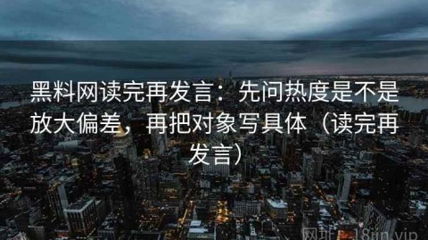 黑料网读完再发言：先问热度是不是放大偏差，再把对象写具体（读完再发言）