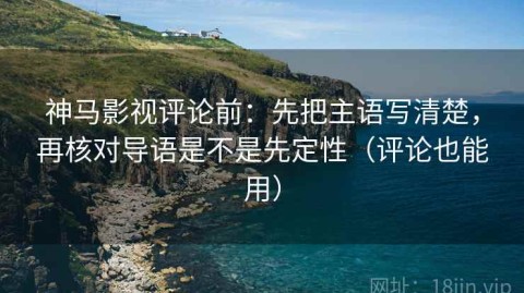 神马影视评论前：先把主语写清楚，再核对导语是不是先定性（评论也能用）
