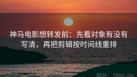 神马电影想转发前：先看对象有没有写清，再把剪辑按时间线重排