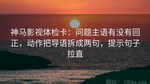 神马影视体检卡：问题主语有没有回正，动作把导语拆成两句，提示句子拉直
