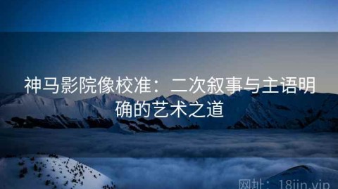 神马影院像校准：二次叙事与主语明确的艺术之道