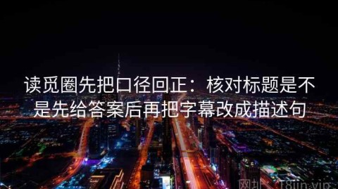 读觅圈先把口径回正：核对标题是不是先给答案后再把字幕改成描述句