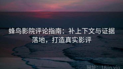 蜂鸟影院评论指南：补上下文与证据落地，打造真实影评