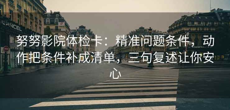努努影院体检卡：精准问题条件，动作把条件补成清单，三句复述让你安心