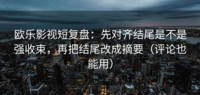 欧乐影视短复盘：先对齐结尾是不是强收束，再把结尾改成摘要（评论也能用）