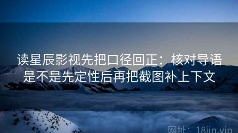 读星辰影视先把口径回正：核对导语是不是先定性后再把截图补上下文