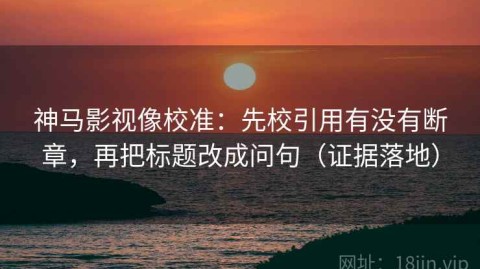 神马影视像校准：先校引用有没有断章，再把标题改成问句（证据落地）