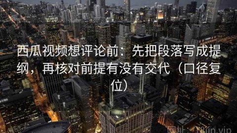 西瓜视频想评论前：先把段落写成提纲，再核对前提有没有交代（口径复位）