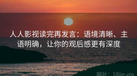 人人影视读完再发言：语境清晰、主语明确，让你的观后感更有深度