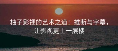 柚子影视的艺术之道：推断与字幕，让影视更上一层楼