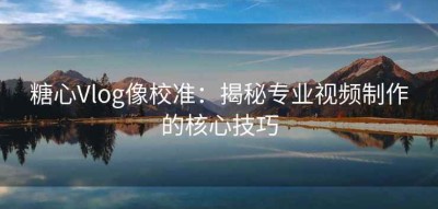糖心Vlog像校准：揭秘专业视频制作的核心技巧