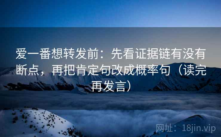 爱一番想转发前：先看证据链有没有断点，再把肯定句改成概率句（读完再发言）
