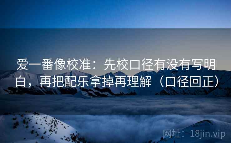 爱一番像校准：先校口径有没有写明白，再把配乐拿掉再理解（口径回正）