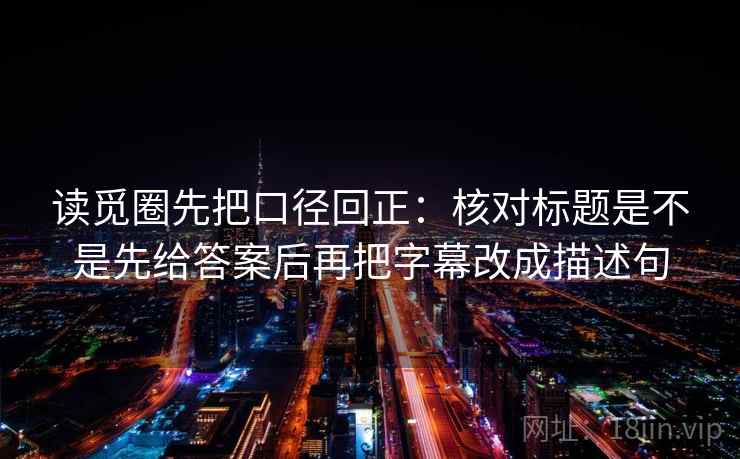 读觅圈先把口径回正：核对标题是不是先给答案后再把字幕改成描述句