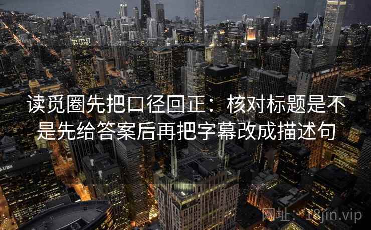 读觅圈先把口径回正：核对标题是不是先给答案后再把字幕改成描述句