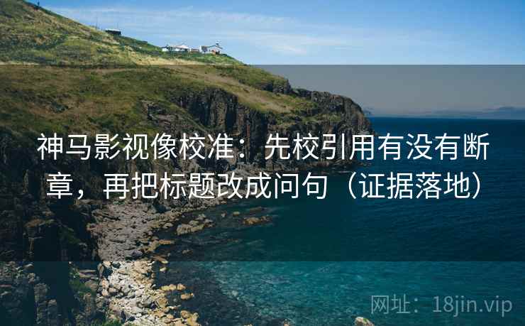 神马影视像校准：先校引用有没有断章，再把标题改成问句（证据落地）