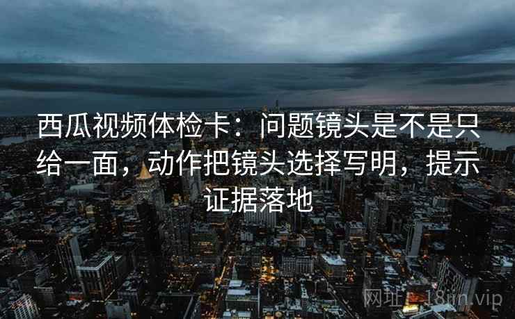 西瓜视频体检卡：问题镜头是不是只给一面，动作把镜头选择写明，提示证据落地