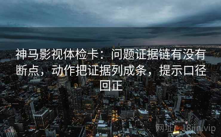 神马影视体检卡：问题证据链有没有断点，动作把证据列成条，提示口径回正