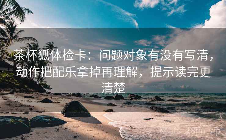 茶杯狐体检卡：问题对象有没有写清，动作把配乐拿掉再理解，提示读完更清楚