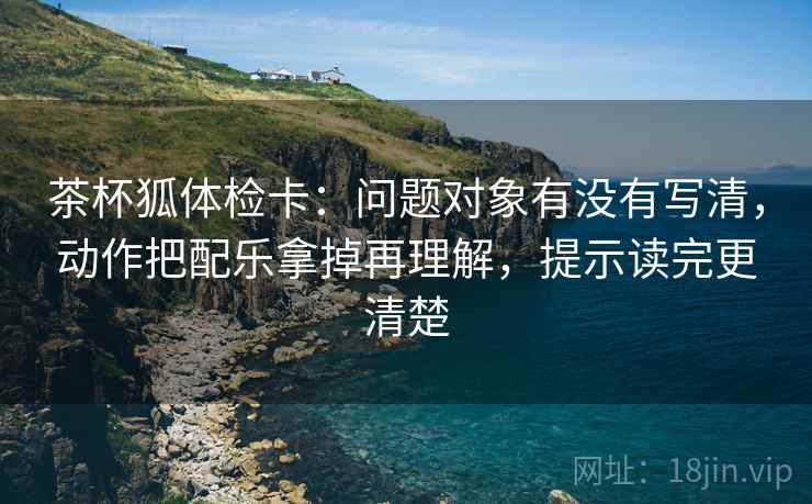 茶杯狐体检卡：问题对象有没有写清，动作把配乐拿掉再理解，提示读完更清楚