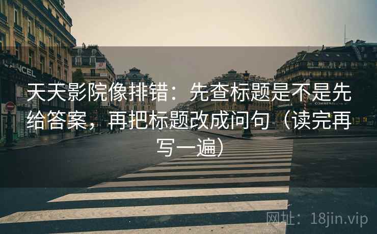 天天影院像排错：先查标题是不是先给答案，再把标题改成问句（读完再写一遍）