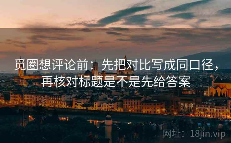 觅圈想评论前：先把对比写成同口径，再核对标题是不是先给答案