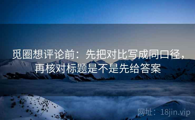 觅圈想评论前：先把对比写成同口径，再核对标题是不是先给答案