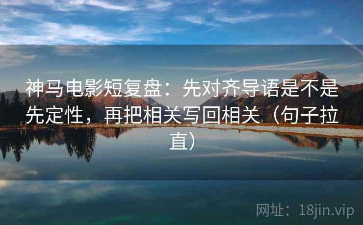 神马电影短复盘：先对齐导语是不是先定性，再把相关写回相关（句子拉直）