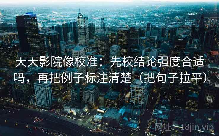 天天影院像校准：先校结论强度合适吗，再把例子标注清楚（把句子拉平）