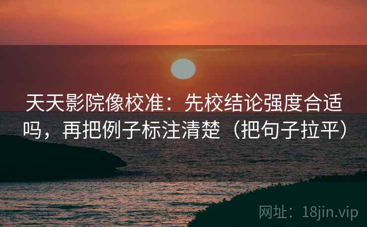 天天影院像校准：先校结论强度合适吗，再把例子标注清楚（把句子拉平）