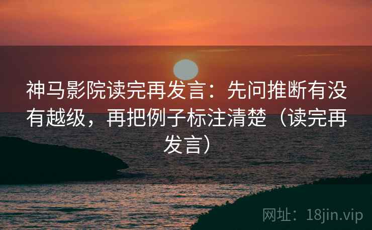 神马影院读完再发言：先问推断有没有越级，再把例子标注清楚（读完再发言）
