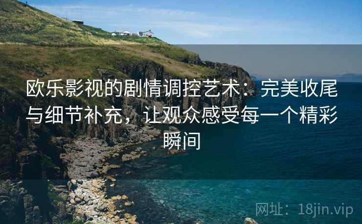 欧乐影视的剧情调控艺术：完美收尾与细节补充，让观众感受每一个精彩瞬间