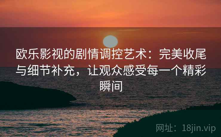 欧乐影视的剧情调控艺术：完美收尾与细节补充，让观众感受每一个精彩瞬间