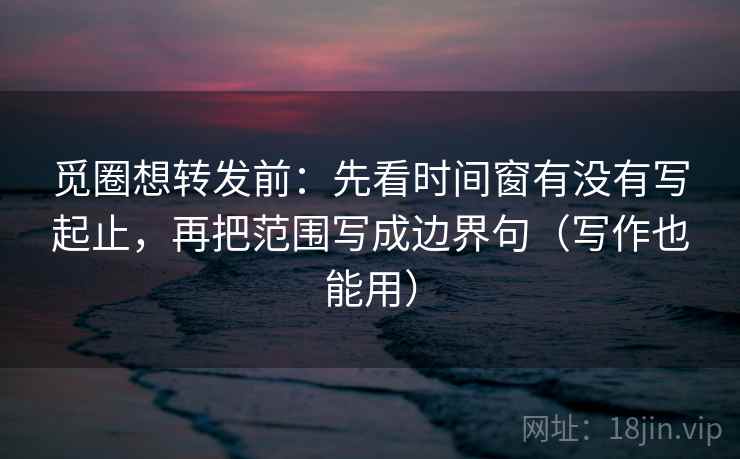 觅圈想转发前：先看时间窗有没有写起止，再把范围写成边界句（写作也能用）