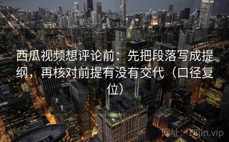西瓜视频想评论前：先把段落写成提纲，再核对前提有没有交代（口径复位）