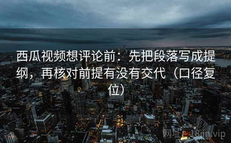 西瓜视频想评论前：先把段落写成提纲，再核对前提有没有交代（口径复位）