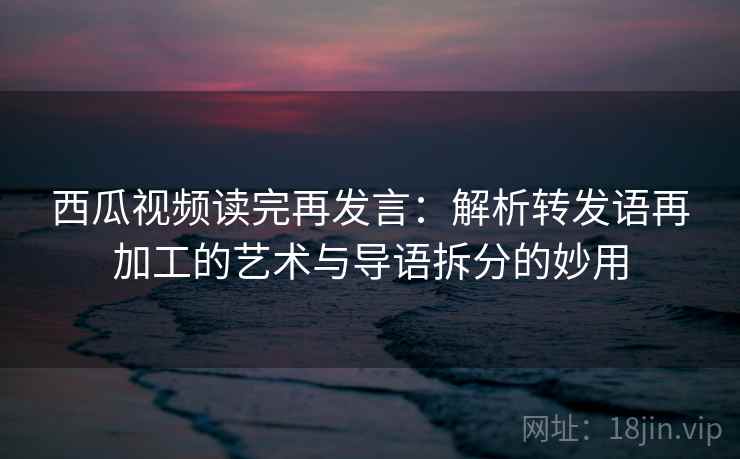 西瓜视频读完再发言：解析转发语再加工的艺术与导语拆分的妙用
