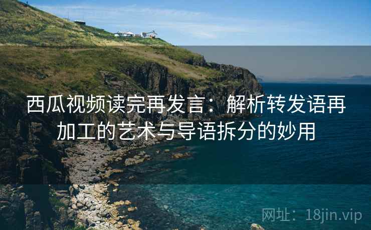 西瓜视频读完再发言：解析转发语再加工的艺术与导语拆分的妙用