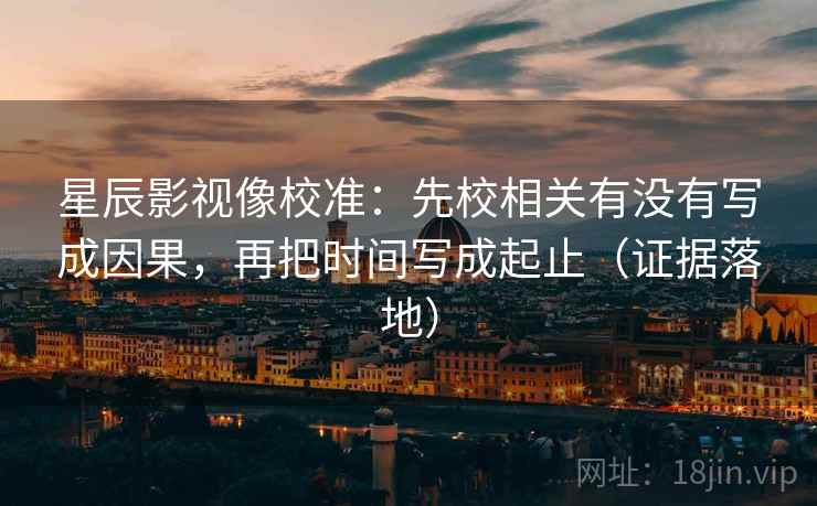 星辰影视像校准：先校相关有没有写成因果，再把时间写成起止（证据落地）
