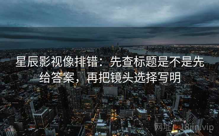星辰影视像排错：先查标题是不是先给答案，再把镜头选择写明