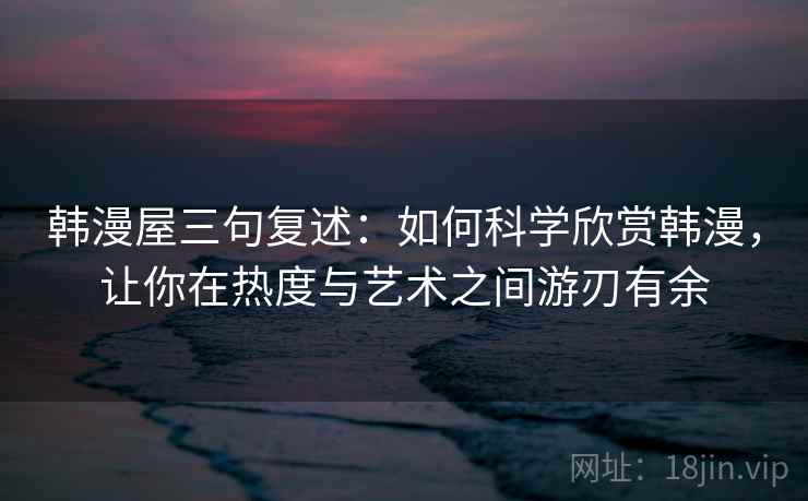 韩漫屋三句复述：如何科学欣赏韩漫，让你在热度与艺术之间游刃有余