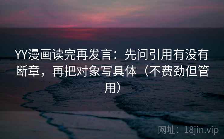 YY漫画读完再发言：先问引用有没有断章，再把对象写具体（不费劲但管用）