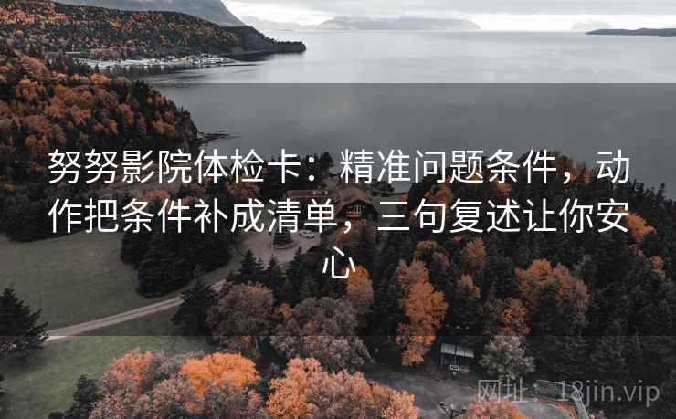 努努影院体检卡:精准问题条件,动作把条件补成清单,三句复述让你安心 努努影院体检卡:精准问题条件,动作把条件补成清单,三句复述让你安心