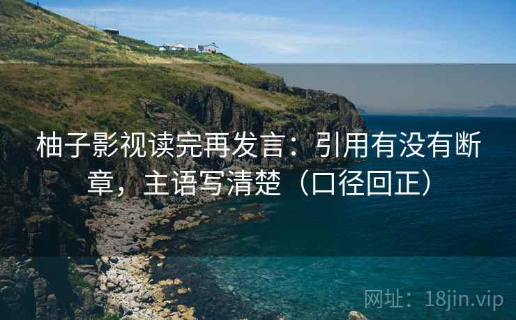 柚子影视读完再发言：引用有没有断章，主语写清楚（口径回正）