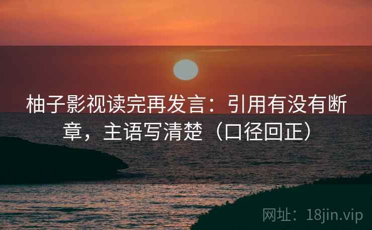 柚子影视读完再发言：引用有没有断章，主语写清楚（口径回正）
