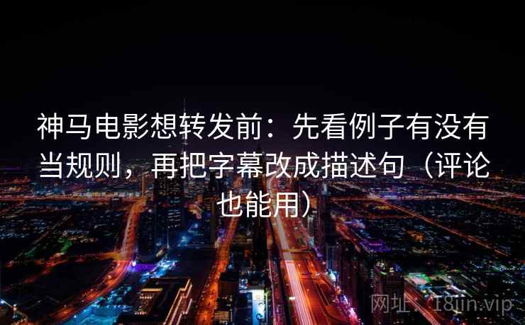 神马电影想转发前：先看例子有没有当规则，再把字幕改成描述句（评论也能用）