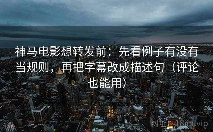 神马电影想转发前：先看例子有没有当规则，再把字幕改成描述句（评论也能用）