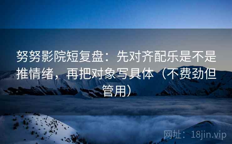 努努影院短复盘：先对齐配乐是不是推情绪，再把对象写具体（不费劲但管用）