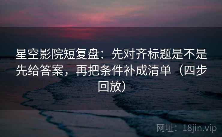 星空影院短复盘：先对齐标题是不是先给答案，再把条件补成清单（四步回放）