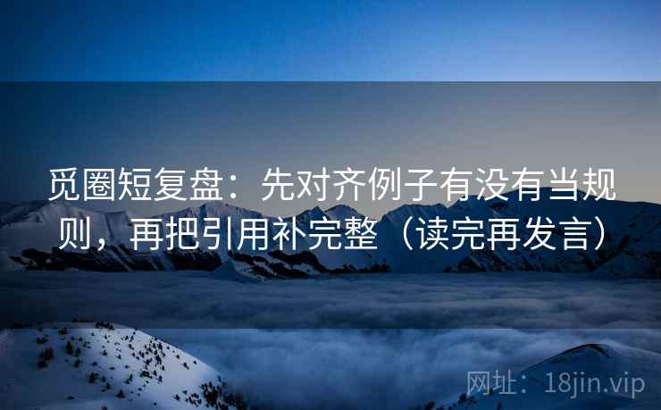 觅圈短复盘：先对齐例子有没有当规则，再把引用补完整（读完再发言）